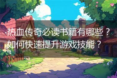 热血传奇必读书籍有哪些？如何快速提升游戏技能？