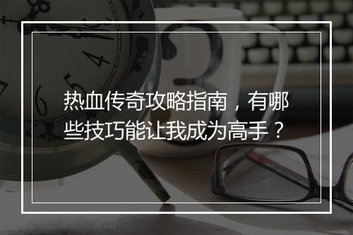 热血传奇攻略指南，有哪些技巧能让我成为高手？
