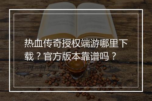 热血传奇授权端游哪里下载？官方版本靠谱吗？