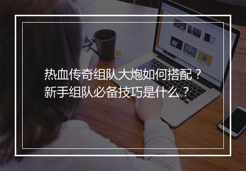 热血传奇组队大炮如何搭配？新手组队必备技巧是什么？