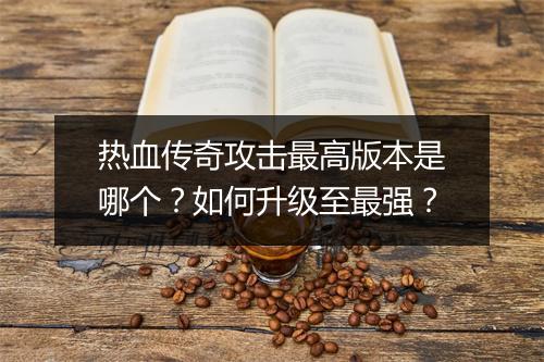 热血传奇攻击最高版本是哪个？如何升级至最强？