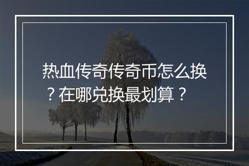 热血传奇传奇币怎么换？在哪兑换最划算？