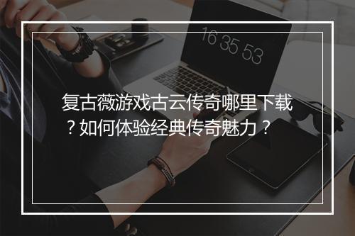复古薇游戏古云传奇哪里下载？如何体验经典传奇魅力？