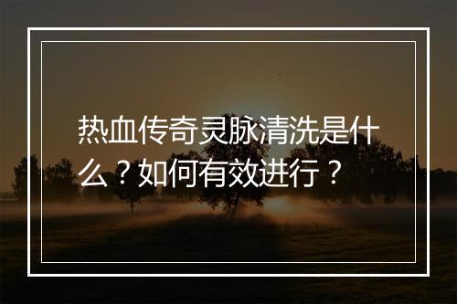 热血传奇灵脉清洗是什么？如何有效进行？