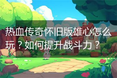 热血传奇怀旧版雄心怎么玩？如何提升战斗力？