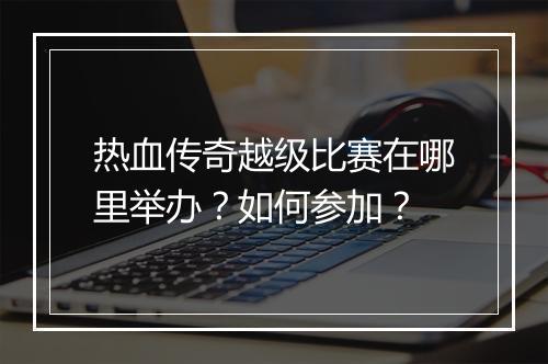 热血传奇越级比赛在哪里举办？如何参加？