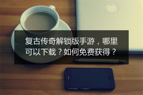 复古传奇解锁版手游，哪里可以下载？如何免费获得？