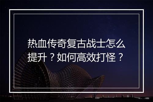 热血传奇复古战士怎么提升？如何高效打怪？