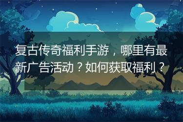 复古传奇福利手游，哪里有最新广告活动？如何获取福利？