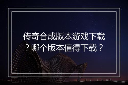 传奇合成版本游戏下载？哪个版本值得下载？