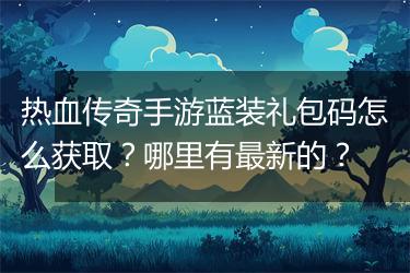 热血传奇手游蓝装礼包码怎么获取？哪里有最新的？