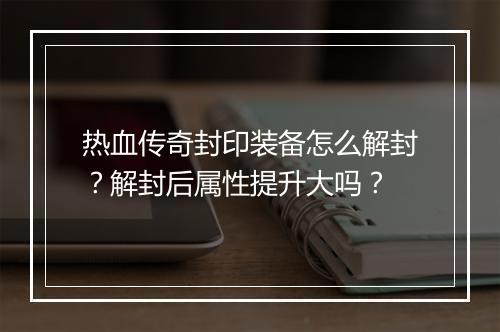 热血传奇封印装备怎么解封？解封后属性提升大吗？