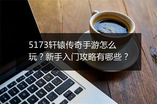 5173轩辕传奇手游怎么玩？新手入门攻略有哪些？