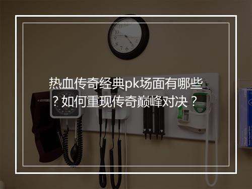 热血传奇经典pk场面有哪些？如何重现传奇巅峰对决？