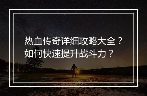 热血传奇详细攻略大全？如何快速提升战斗力？