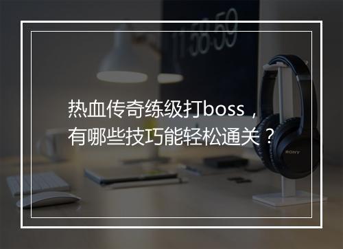 热血传奇练级打boss，有哪些技巧能轻松通关？