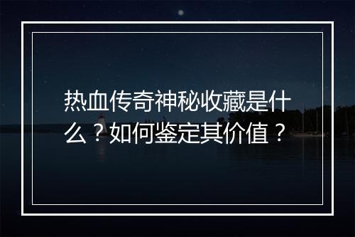 热血传奇神秘收藏是什么？如何鉴定其价值？