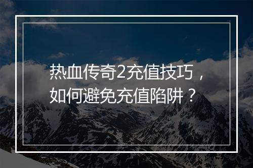 热血传奇2充值技巧，如何避免充值陷阱？