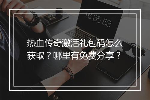热血传奇激活礼包码怎么获取？哪里有免费分享？