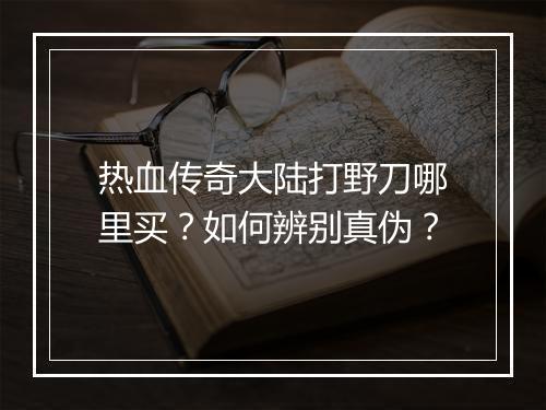 热血传奇大陆打野刀哪里买？如何辨别真伪？
