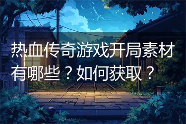 热血传奇游戏开局素材有哪些？如何获取？