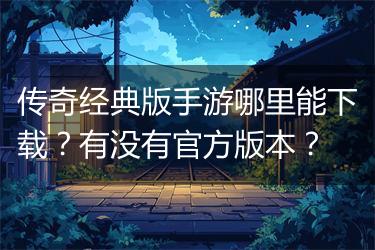 传奇经典版手游哪里能下载？有没有官方版本？