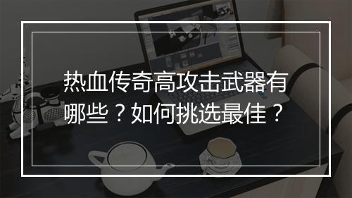 热血传奇高攻击武器有哪些？如何挑选最佳？