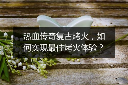 热血传奇复古烤火，如何实现最佳烤火体验？