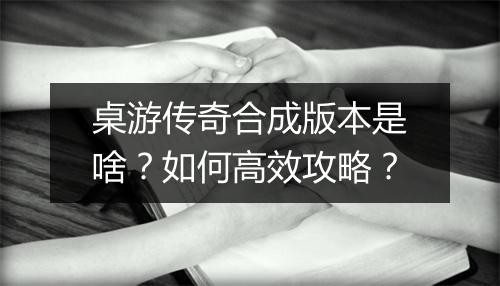 桌游传奇合成版本是啥？如何高效攻略？