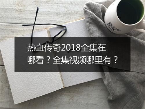 热血传奇2018全集在哪看？全集视频哪里有？