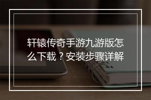 轩辕传奇手游九游版怎么下载？安装步骤详解