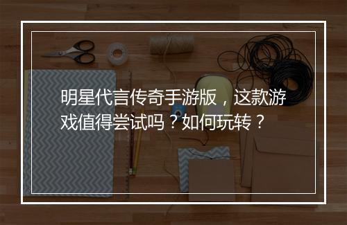 明星代言传奇手游版，这款游戏值得尝试吗？如何玩转？