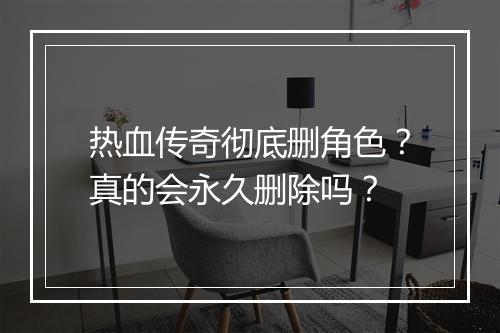 热血传奇彻底删角色？真的会永久删除吗？