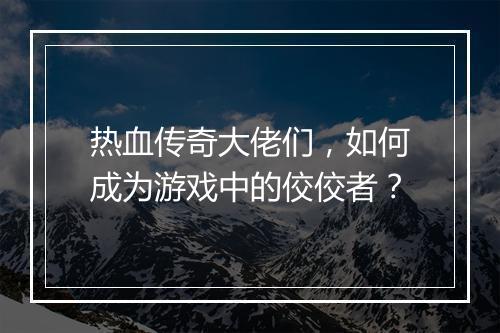 热血传奇大佬们，如何成为游戏中的佼佼者？