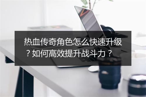 热血传奇角色怎么快速升级？如何高效提升战斗力？