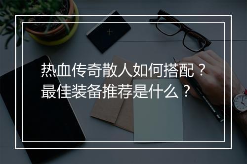 热血传奇散人如何搭配？最佳装备推荐是什么？
