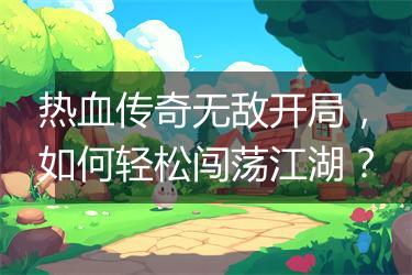 热血传奇无敌开局，如何轻松闯荡江湖？