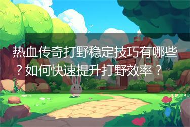 热血传奇打野稳定技巧有哪些？如何快速提升打野效率？