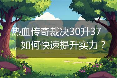 热血传奇裁决30升37，如何快速提升实力？