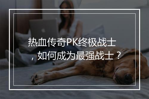 热血传奇PK终极战士，如何成为最强战士？