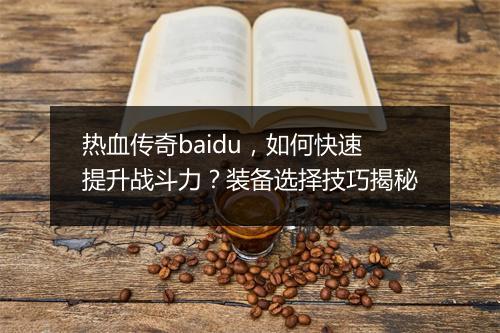 热血传奇baidu，如何快速提升战斗力？装备选择技巧揭秘