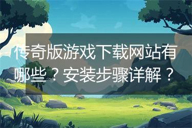 传奇版游戏下载网站有哪些？安装步骤详解？