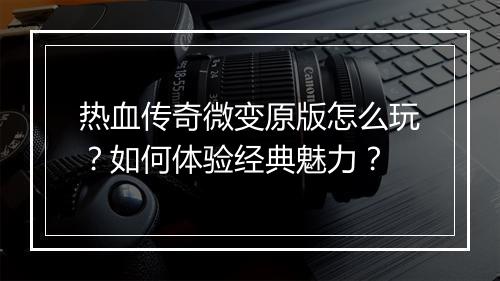 热血传奇微变原版怎么玩？如何体验经典魅力？