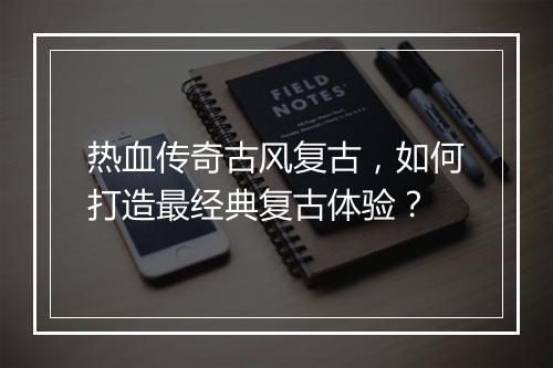 热血传奇古风复古，如何打造最经典复古体验？