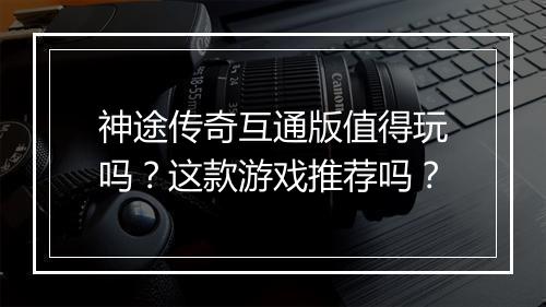 神途传奇互通版值得玩吗？这款游戏推荐吗？