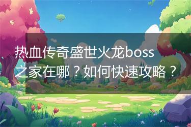 热血传奇盛世火龙boss之家在哪？如何快速攻略？