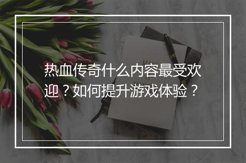 热血传奇什么内容最受欢迎？如何提升游戏体验？