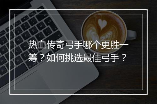 热血传奇弓手哪个更胜一筹？如何挑选最佳弓手？