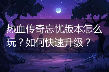 热血传奇忘忧版本怎么玩？如何快速升级？