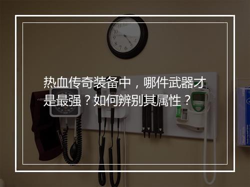 热血传奇装备中，哪件武器才是最强？如何辨别其属性？